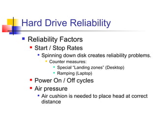 Hard Drive Reliability
 Reliability Factors
 Start / Stop Rates

Spinning down disk creates reliability problems.
 Counter measures:

Special “Landing zones” (Desktop)

Ramping (Laptop)
 Power On / Off cycles
 Air pressure

Air cushion is needed to place head at correct
distance
 