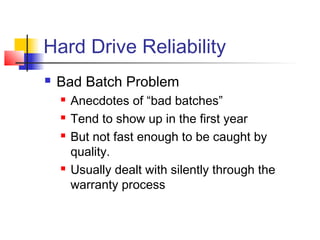 Hard Drive Reliability
 Bad Batch Problem
 Anecdotes of “bad batches”
 Tend to show up in the first year
 But not fast enough to be caught by
quality.
 Usually dealt with silently through the
warranty process
 
