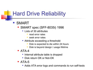 Hard Drive Reliability
 SMART
 SMART spec (SFF-8035i) 1996

Lists of 30 attributes
 read error rates
 seek error rates

Attribute exceeding a threshold:
 Disk is expected to die within 24 hours
 Disk is beyond design / usage lifetime
 ATA-4

Internal attribute table is dropped

Disk return OK or Not-OK
 ATA-5

Adds ATA error logs and commands to run self-tests
 