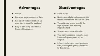 Advantages
■ Cheap
■ Can store large amounts of data
■ Can be set up to do the back up
overnight or over the weekend
■ Easy to edit using a traditional
linear-editing system
Disadvantages
■ Serial access
■ Need a special place of equipment to
record and read the data on the tape
■ The data may be corrupted if the
tape is placed near a strong
magnetic field
■ Slow access compared to disc
■ That each successive copy of a tape
loses quality compared to the
original.
■ It has a tendency to stretch out over
time, causing the quality of the data
to deteriorate.
 