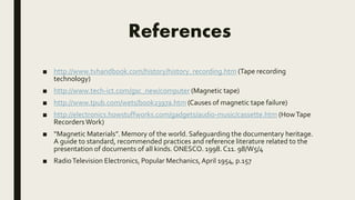 References
■ http://www.tvhandbook.com/history/history_recording.htm (Tape recording
technology)
■ http://www.tech-ict.com/gsc_new/computer (Magnetic tape)
■ http://www.tpub.com/wets/book2397a.htm (Causes of magnetic tape failure)
■ http://electronics.howstuffworks.com/gadgets/audio-music/cassette.htm (HowTape
Recorders Work)
■ “Magnetic Materials”. Memory of the world. Safeguarding the documentary heritage.
A guide to standard, recommended practices and reference literature related to the
presentation of documents of all kinds. ONESCO. 1998. C11. 98/W5/4
■ RadioTelevision Electronics, Popular Mechanics,April 1954, p.157
 