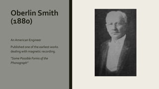 Oberlin Smith
(1880)
An American Engineer
Published one of the earliest works
dealing with magnetic recording.
“Some Possible Forms of the
Phonograph”
 
