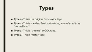 Types
■ Type 0 -This is the original ferric-oxide tape.
■ Type 1 -This is standard ferric-oxide tape, also referred to as
"normal bias."
■ Type 2 -This is "chrome" or CrO2 tape.
■ Type 4 -This is "metal" tape.
 