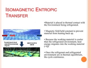 ISOMAGNETIC ENTROPIC
TRANSFER
•Material is placed in thermal contact with
the Environment being refrigerated.
• Magnetic field held constant to prevent
material from heating back up.
• Because the working material is cooler
than the refrigerated environment, heat
energy migrates into the working material
(+Q)
• Once the refrigerant and refrigerated
environment are in thermal equilibrium,
the cycle continuous.
 
