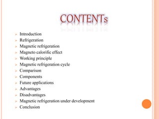  Introduction
 Refrigeration
 Magnetic refrigeration
 Magneto calorific effect
 Working principle
 Magnetic refrigeration cycle
 Comparison
 Components
 Future applications
 Advantages
 Disadvantages
 Magnetic refrigeration under development
 Conclusion
CONTENTs
 