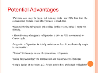 •Purchase cost may be high, but running costs are 20% less than the
conventional chillers. Thus life cycle cost is much less.
•Ozone depleting refrigerants are avoided in this system, hence it more eco-
friendly.
• The efficiency of magnetic refrigeration is 60% to 70% as compared to
Carnot cycle.
•Magnetic refrigeration is totally maintenance free & mechanically simple
in construction.
•“Green” technology, no use of conventional refrigerants
•Noise less technology (no compressor) and higher energy efficiency
•Simple design of machines, e.G. Rotary porous heat exchanger refrigerator
Potential Advantages
 