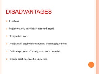 DISADVANTAGES
 Initial cost
 Magneto caloric material are rare earth metals
 Temperature span.
 Protection of electronic components from magnetic fields.
 Curie temperature of the magneto caloric material
 Moving machines need high precision
 