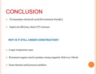CONCLUSION
 No hazardous chemicals used [Environment friendly]
 Improved efficiency about 25% increase
 Larger temperature span
 Permanent magnet need to produce strong magnetic field over 10tesla
 Some thermal and hysteresis problem
WHY IS IT STILL UNDER CONSTRUCTION?
 