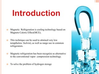  Magnetic Refrigeration is cooling technology based on
Magneto Caloric Effect(MCE).
 This technique can be used to attained very low
temp(below 1kelvin), as well as range use in common
refrigerators.
 Magnetic refrigeration has been recognize as alternative
to the conventional vapor compression technology.
 To solve the problem of hydrogen storage
 