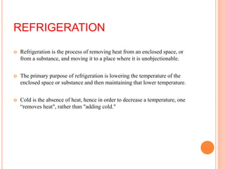 REFRIGERATION
 Refrigeration is the process of removing heat from an enclosed space, or
from a substance, and moving it to a place where it is unobjectionable.
 The primary purpose of refrigeration is lowering the temperature of the
enclosed space or substance and then maintaining that lower temperature.
 Cold is the absence of heat, hence in order to decrease a temperature, one
“removes heat", rather than "adding cold."
 
