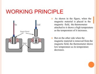 WORKING PRINCIPLE
 As shown in the figure, when the
magnetic material is placed in the
magnetic field, the thermometer
attached to it shows a high temperature
as the temperature of it increases.
 But on the other side when the
magnetic material is removed from the
magnetic field, the thermometer shows
low temperature as its temperature
decreases.
 