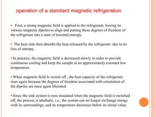 • First, a strong magnetic field is applied to the refrigerant, forcing its
various magnetic dipoles to align and putting these degrees of freedom of
the refrigerant into a state of lowered entropy.
• The heat sink then absorbs the heat released by the refrigerant due to its
loss of entropy.
• In practice, the magnetic field is decreased slowly in order to provide
continuous cooling and keep the sample at an approximately constant low
temperature.
• When magnetic field Is switch off , the heat capacity of the refrigerant
rises again because the degrees of freedom associated with orientation of
the dipoles are once again liberated
• Since the sink system is now insulated when the magnetic field is switched
off, the process is adiabatic, i.e., the system can no longer exchange energy
with its surroundings, and its temperature decreases below its initial value.
operation of a standard magnetic refrigeration
 