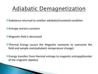 Substance returned to another adiabatic(insulated) condition
Entropy remains constant
Magnetic field is decreased
Thermal Energy causes the Magnetic moments to overcome the
field and sample cools(adiabatic temperature change)
Energy transfers from thermal entropy to magnetic entropy(disorder
of the magnetic dipoles)
 