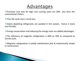 As every coin has 2 sides, this technique also posses some
drawbacks to be worked on
 The initial investment is more as compared with conventional
refrigeration.
 The magneto caloric materials are rare earth materials hence their
availability also adds up an disadvantage in MAGNETIC REFRIGERATION.
 