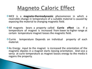 MCE is a magneto-thermodynamic phenomenon in which a reversible
change in temperature of a suitable material is caused by exposing the
material to changing magnetic field.
All magnets bears a property called Currie effect i.e. If a temperature of
magnet is increased from lower to higher range at certain temperature
magnet looses the magnetic field.
Currie temperature Depends on individual property of each material.
As Energy input to the magnet is increased the orientation of the
magnetic dipoles in a magnet starts loosing orientation. And vice a versa
at curie temperature as magnet looses energy to the media it regains the
property.
 