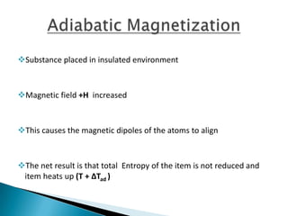 Substance placed in insulated environment
Magnetic field +H increased
This causes the magnetic dipoles of the atoms to align
The net result is that total Entropy of the item is not reduced and
item heats up (T + ΔTad )
 