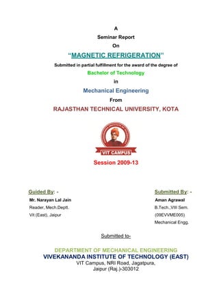 A
                                    Seminar Report
                                           On

                     “MAGNETIC REFRIGERATION”
              Submitted in partial fulfillment for the award of the degree of
                              Bachelor of Technology
                                            in
                            Mechanical Engineering
                                          From
             RAJASTHAN TECHNICAL UNIVERSITY, KOTA




                                  Session 2009-13




Guided By: -                                                     Submitted By: -
Mr. Narayan Lal Jain                                             Aman Agrawal
Reader, Mech.Deptt.                                              B.Tech.,VIII Sem.
Vit (East), Jaipur                                               (09EVVME005)
                                                                 Mechanical Engg.


                                     Submitted to-

              DEPARTMENT OF MECHANICAL ENGINEERING
       VIVEKANANDA INSTITUTE OF TECHNOLOGY (EAST)
                         VIT Campus, NRI Road, Jagatpura,
                               Jaipur (Raj.)-303012
 
