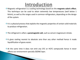Magnetic refrigeration is a cooling technology based on the magneto caloric effect.
This technique can be used to attain extremely low temperatures (well below 1
Kelvin), as well as the ranges used in common refrigerators, depending on the design
of the system.
It is a physical process that exploits the magnetic properties of certain solid materials
to produce refrigeration.
The refrigerant is often a paramagnetic salt, such as cerium magnesium nitrate.
It gives cooling nearest to absolute zero than any other method hence it made
liquidification of gases easier.
At the same time it does not emit any CFC or HCFC compounds hence it never
affects our environment specially OZONE layer.
 