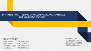 SYNTHESIS AND TESTING OF MAGNETOCALORIC MATERIALS
FOR MAGNETIC COOLING
PRESENTED BY
Philip Shibu TOC18ME047
Richu Jobu TOC18ME052
Sreekesh Mallya TOC18ME059
Sanu P B TOC18ME056 1
GUIDED BY
Asst.Prof. Mr.Aby S
Department of ME
TIST Arakkunnam
30 June 2022
 