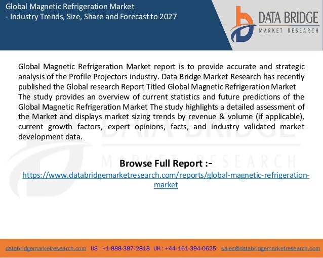 databridgemarketresearch.com US : +1-888-387-2818 UK : +44-161-394-0625 sales@databridgemarketresearch.com
1
Global Magnetic Refrigeration Market
- Industry Trends, Size, Share and Forecast to 2027
Global Magnetic Refrigeration Market report is to provide accurate and strategic
analysis of the Profile Projectors industry. Data Bridge Market Research has recently
published the Global research Report Titled Global Magnetic Refrigeration Market
The study provides an overview of current statistics and future predictions of the
Global Magnetic Refrigeration Market The study highlights a detailed assessment of
the Market and displays market sizing trends by revenue & volume (if applicable),
current growth factors, expert opinions, facts, and industry validated market
development data.
Browse Full Report :-
https://www.databridgemarketresearch.com/reports/global-magnetic-refrigeration-
market
 