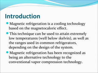 Introduction
Magnetic refrigeration is a cooling technology
based on the magnetocaloric effect.
This technique can be used to attain extremely
low temperatures (well below 1kelvin), as well as
the ranges used in common refrigerators,
depending on the design of the system.
Magnetic refrigeration has been recognized as
being an alternative technology to the
conventional vapor compression technology.
 