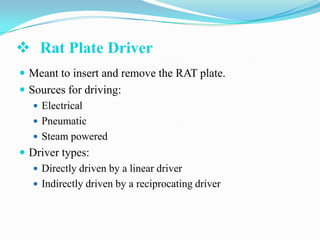  Rat Plate Driver
 Meant to insert and remove the RAT plate.

 Sources for driving:
 Electrical
 Pneumatic
 Steam powered
 Driver types:
 Directly driven by a linear driver
 Indirectly driven by a reciprocating driver

 