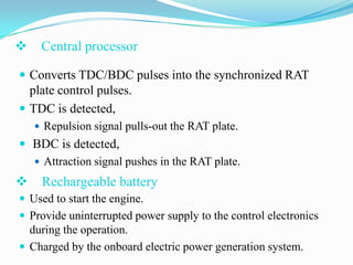 

Central processor

 Converts TDC/BDC pulses into the synchronized RAT

plate control pulses.
 TDC is detected,
 Repulsion signal pulls-out the RAT plate.

 BDC is detected,
 Attraction signal pushes in the RAT plate.



Rechargeable battery

 Used to start the engine.
 Provide uninterrupted power supply to the control electronics

during the operation.
 Charged by the onboard electric power generation system.

 