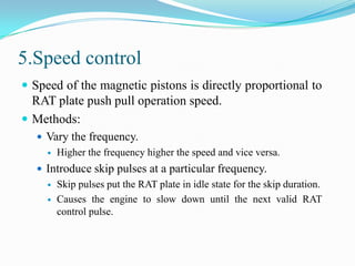 5.Speed control
 Speed of the magnetic pistons is directly proportional to

RAT plate push pull operation speed.
 Methods:
 Vary the frequency.


Higher the frequency higher the speed and vice versa.

 Introduce skip pulses at a particular frequency.



Skip pulses put the RAT plate in idle state for the skip duration.
Causes the engine to slow down until the next valid RAT
control pulse.

 