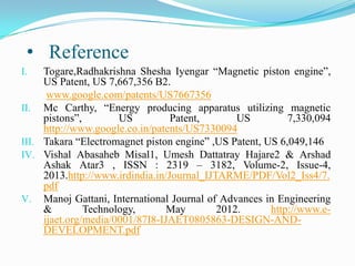 • Reference
Togare,Radhakrishna Shesha Iyengar “Magnetic piston engine”,
US Patent, US 7,667,356 B2.
www.google.com/patents/US7667356
II. Mc Carthy, “Energy producing apparatus utilizing magnetic
pistons”,
US
Patent,
US
7,330,094
http://www.google.co.in/patents/US7330094
III. Takara “Electromagnet piston engine” ,US Patent, US 6,049,146
IV. Vishal Abasaheb Misal1, Umesh Dattatray Hajare2 & Arshad
Ashak Atar3 , ISSN : 2319 – 3182, Volume-2, Issue-4,
2013.http://www.irdindia.in/Journal_IJTARME/PDF/Vol2_Iss4/7.
pdf
V. Manoj Gattani, International Journal of Advances in Engineering
&
Technology,
May
2012.
http://www.eijaet.org/media/0001/87I8-IJAET0805863-DESIGN-ANDDEVELOPMENT.pdf
I.

 