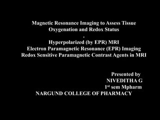 Magnetic Resonance Imaging to Assess Tissue
Oxygenation and Redox Status
.
Hyperpolarized (by EPR) MRI
Electron Paramagnetic Resonance (EPR) Imaging
Redox Sensitive Paramagnetic Contrast Agents in MRI
Presented by
NIVEDITHA G
1st sem Mpharm
NARGUND COLLEGE OF PHARMACY
 