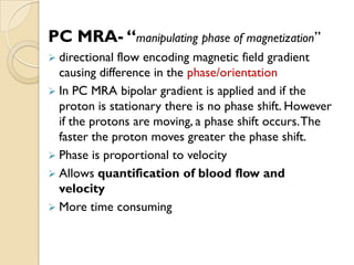 PC MRA- “manipulating phase of magnetization”
 directional flow encoding magnetic field gradient
causing difference in the phase/orientation
 In PC MRA bipolar gradient is applied and if the
proton is stationary there is no phase shift. However
if the protons are moving, a phase shift occurs.The
faster the proton moves greater the phase shift.
 Phase is proportional to velocity
 Allows quantification of blood flow and
velocity
 More time consuming
 