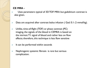 CE MRA -
 Uses parameters typical of 3DTOF MRA but gadolinium contrast is
also given.
 Data are acquired after contrast bolus infusion ( Gad. 0.1-.2 mmol/kg).
 Unlike, time-of-flight (TOF) or phase contrast (PC)
imaging, the signals of the blood in CEMRA is based on
the intrinsicT1 signal of blood and rather less on flow
effects; therefore, this technique is less flow sensitive
 It can be performed within seconds
 Nephrogenic systemic fibrosis is rare but serious
complication.
 