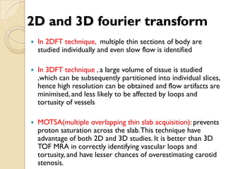 2D and 3D fourier transform
 In 2DFT technique, multiple thin sections of body are
studied individually and even slow flow is identified
 In 3DFT technique , a large volume of tissue is studied
,which can be subsequently partitioned into individual slices,
hence high resolution can be obtained and flow artifacts are
minimised, and less likely to be affected by loops and
tortusity of vessels
 MOTSA(multiple overlapping thin slab acquisition): prevents
proton saturation across the slab.This technique have
advantage of both 2D and 3D studies. It is better than 3D
TOF MRA in correctly identifying vascular loops and
tortusity, and have lesser chances of overestimating carotid
stenosis.
 