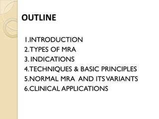 OUTLINE
1.INTRODUCTION
2.TYPES OF MRA
3. INDICATIONS
4.TECHNIQUES & BASIC PRINCIPLES
5.NORMAL MRA AND ITSVARIANTS
6.CLINICAL APPLICATIONS
 