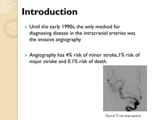 Introduction
 Until the early 1990s, the only method for
diagnosing disease in the intracranial arteries was
the invasive angiography
 Angiography has 4% risk of minor stroke,1% risk of
major stroke and 0.1% risk of death.
 