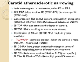  Initial screening test is noninvasive , either DS or MRA.
 TOF MRA is less sensitive DS (75%Vs 87%) but more specific
(88%Vs 46%).
 Concordance in TOF and DS is more sensitive(96%) and specific
(85%) than either test alone.(Johnston, and Goldstein et al 2001)
 2DTOF MRA over estimates the degree of stenosis.
 3DTOF MRA is less likely to overestimate stenosis.
 Combination of 2D and 3DTOF MRA results in greater
specificity.
 ‘FLOW GAP’- segmental dropout , When the stenosis is more
than 70%. ( Heiserman JE et al 1996)
 3D CEMRA have greater anatomical coverage in terms of
surface morphology, carotid bifurcation, near occlusion
 3D CE MRA is more sensitive(94.6% vs 91.2%) and specific (
88.3%vs 91.9%) thanTOF MRA for high grade ICA stenosis.
Carotid atherosclerotic narrowing
 