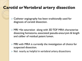 Carotid orVertebral artery dissection
 Catheter angiography has been traditionally used for
diagnosis of carotid dissection.
 MRI +fat saturation along with 3D TOF MRA characterise
dissecting hematoma, associated pseudo-aneurysm & length
and caliber of residual patent lumen.
 MRI with MRA is currently the investigation of choice for
suspected dissection.
 Not nearly as helpful in vertebral artery dissections
 