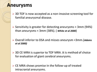 Aneurysms
 3D TOF is now accepted as a non-invasive screening tool for
familial aneurysmal disease.
 Sensitivity is greater for detecting aneurysms > 3mm (94%)
than aneurysms < 3mm (38%). ( White et al 2000)
 Overall inferior to DSA and misses aneurysm <3mm.(Adams
et al 2000)
 3D CE MRA is superior to TOF MRA .It is method of choice
for evaluation of giant cerebral aneurysms.
 CE MRA shows promise in the follow-up of treated
intracranial aneurysms.
 