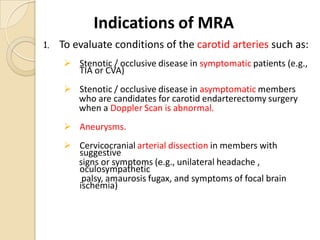 1. To evaluate conditions of the carotid arteries such as:
 Stenotic / occlusive disease in symptomatic patients (e.g.,
TIA or CVA)
 Stenotic / occlusive disease in asymptomatic members
who are candidates for carotid endarterectomy surgery
when a Doppler Scan is abnormal.
 Aneurysms.
 Cervicocranial arterial dissection in members with
suggestive
signs or symptoms (e.g., unilateral headache ,
oculosympathetic
palsy, amaurosis fugax, and symptoms of focal brain
ischemia)
Indications of MRA
 