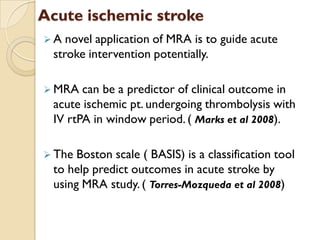 Acute ischemic stroke
 A novel application of MRA is to guide acute
stroke intervention potentially.
 MRA can be a predictor of clinical outcome in
acute ischemic pt. undergoing thrombolysis with
IV rtPA in window period. ( Marks et al 2008).
 The Boston scale ( BASIS) is a classification tool
to help predict outcomes in acute stroke by
using MRA study. ( Torres-Mozqueda et al 2008)
 