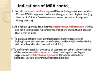 2. To rule out intracranial aneurysm (ICA), including aneurysms of the
Circle ofWillis, in persons who are thought to be at higher risk (e.g.,
history of ICA in a first-degree relative or presence of polycystic
kidney disease);
3.As a follow-up study for a known arteriovenous malformation (AVM),
and for a known non-ruptured intracranial aneurysm that is greater
than 3 mm in size;
4. To evaluate patients with signs/symptoms highly suggestive of
leaking/ruptured aneurysm or AVM (i.e., sudden explosive headache,
stiff neck, blood in the cerebral spinal fluid);
5.To definitively establish presence of stenoses or other abnormalities
of the vertebrobasilar system in patients with symptoms highly
suggestive of vertebrobasilar syndrome (binocular vision loss,
positional vertigo, dysarthria, dysphagia, diplopia).
Indications of MRA contd..
 