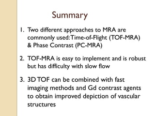 Summary
1. Two different approaches to MRA are
commonly used:Time-of-Flight (TOF-MRA)
& Phase Contrast (PC-MRA)
2. TOF-MRA is easy to implement and is robust
but has difficulty with slow flow
3. 3DTOF can be combined with fast
imaging methods and Gd contrast agents
to obtain improved depiction of vascular
structures
 