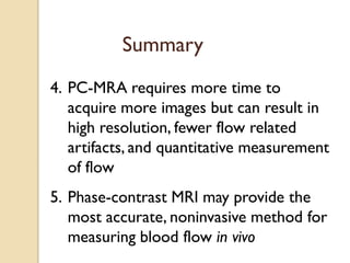 Summary
4. PC-MRA requires more time to
acquire more images but can result in
high resolution, fewer flow related
artifacts, and quantitative measurement
of flow
5. Phase-contrast MRI may provide the
most accurate, noninvasive method for
measuring blood flow in vivo
 