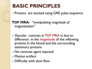 BASIC PRINCIPLES
 Protons are excited using GRE pulse sequence
TOF MRA- “manipulating magnitude of
magnetization”
 Vascular contrast in TOF MRA is due to
difference in the magnitude of the inflowing
protons in the blood and the surrounding
stationary protons.
 No contrast agent injected
 Motion artifact
 Difficulty with slow flow
 