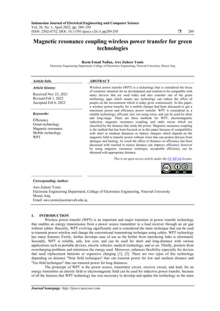 Indonesian Journal of Electrical Engineering and Computer Science
Vol. 26, No. 1, April 2022, pp. 289~295
ISSN: 2502-4752, DOI: 10.11591/ijeecs.v26.i1.pp289-295  289
Journal homepage: http://ijeecs.iaescore.com
Magnetic resonance coupling wireless power transfer for green
technologies
Reem Emad Nafiaa, Aws Zuheer Yonis
Electronic Engineering Department, College of Electronics Engineering, Ninevah University, Mosul, Iraq
Article Info ABSTRACT
Article history:
Received Nov 23, 2021
Revised Feb 1, 2022
Accepted Feb 6, 2022
Wireless power transfer (WPT) is a technology that is considered the focus
of scientists' attention for its development and creation to be compatible with
many devices that are used today and also consider one of the green
technology apps which means any technology can reduce the effect of
people on the environment which is today grow continuously. In this paper,
a wireless power transfer for a mobile charger had been discussed to get a
maximum power and efficiency power transfer. WPT is considered as a
reliable technology, efficient, fast, not using wires, and can be used for short
and long-range. There are three methods for WPT, electromagnetic
induction, magnetic resonance coupling, and radio waves which are
classified by the distance that sends the power. Magnetic resonance coupling
is the method that has been focused on in this paper because of compatibility
with short or medium distances as battery chargers which depend on the
magnetic field to transfer power without wires that can protect devices from
damages and heating. As result the effect of distance on efficiency has been
discussed with reached to nearer distance can improve efficiency however
by using magnetic resonance technique, acceptable efficiency can be
obtained with appropriate distance.
Keywords:
Efficiency
Green technology
Magnetic resonance
Mobile technology
WPT
This is an open access article under the CC BY-SA license.
Corresponding Author:
Aws Zuheer Yonis
Electronic Engineering Department, College of Electronics Engineering, Ninevah University
Mosul, Iraq
Email: aws.yonis@uoninevah.edu.iq
1. INTRODUCTION
Wireless power transfer (WPT) is an important and major transition in power transfer technology
that enables an energy transmission from a power source transmitter to a load receiver through an air gap
without cables. Recently, WPT evolving significantly and is considered the main technique that can be used
to transmit power wireless and change the conventional transmitting technique using cables. WPT technology
has many features; Firstly, further develops ease of use as the bother from interfacing links is eliminated.
Secondly, WPT is reliable, safe, low cost, and can be used for short and long-distance with various
applications such as portable devices, electric vehicles, medical technology, and so on. Thirdly, protects from
overcharging problems and minimizes the energy used. Moreover, enhances flexibility especially for devices
that need replacement batteries or expensive charging [1], [2]. There are two types of this technology
depending on distance "Near field techniques" that can transmit power for low and medium distance and
"Far-field techniques" that can transmit power for long distances.
The prototype of WPT is the power source, transmitter circuit, receiver circuit, and load, for an
energy transmitter an electric field or electromagnetic field can be used for inductive power transfer, because
of all the features that WPT technology has was necessary to develop and update the technology so the main
 