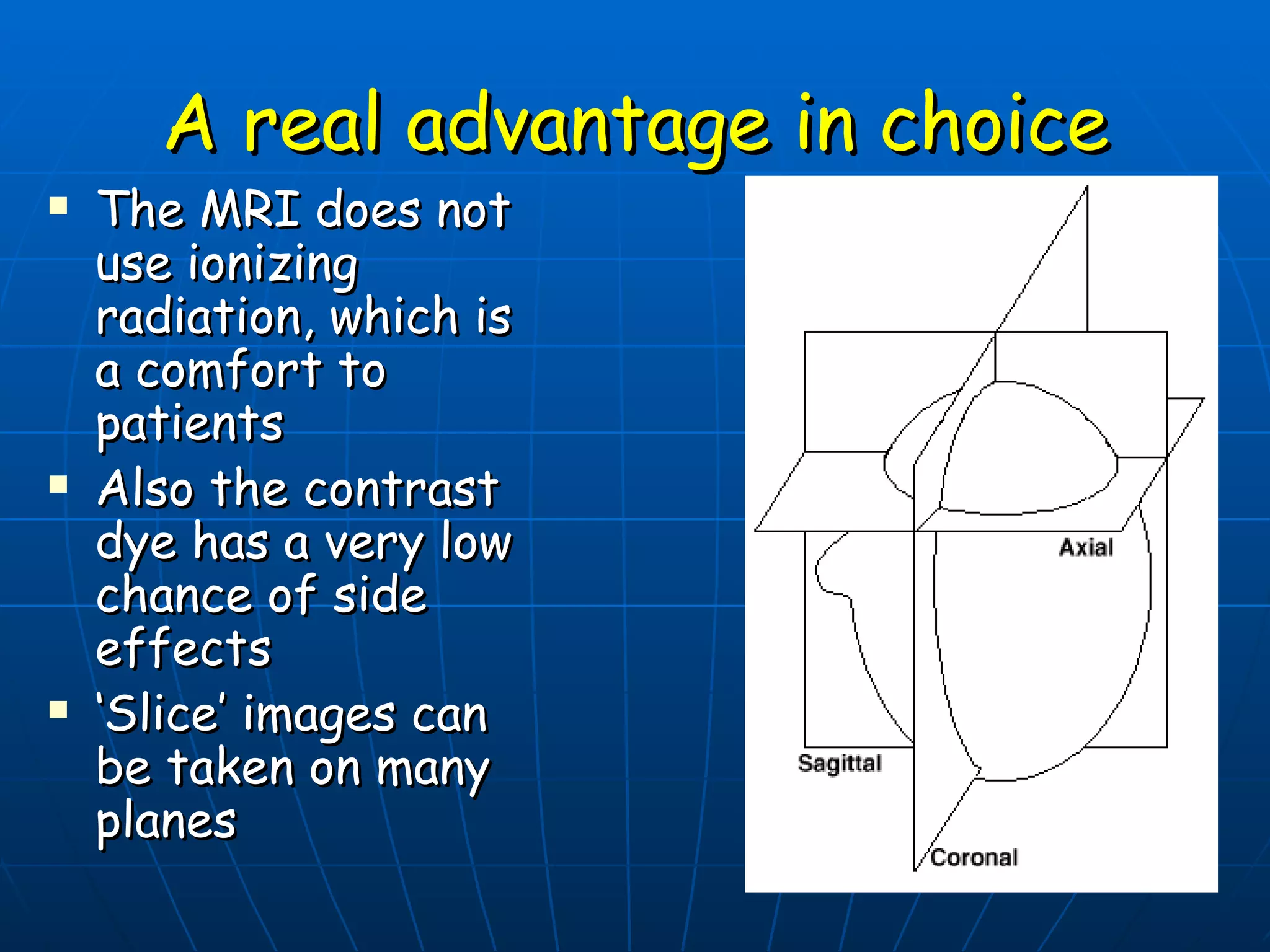 A real advantage in choice The MRI does not use ionizing radiation, which is a comfort to patients Also the contrast dye has a very low chance of side effects ‘ Slice’ images can be taken on many planes 