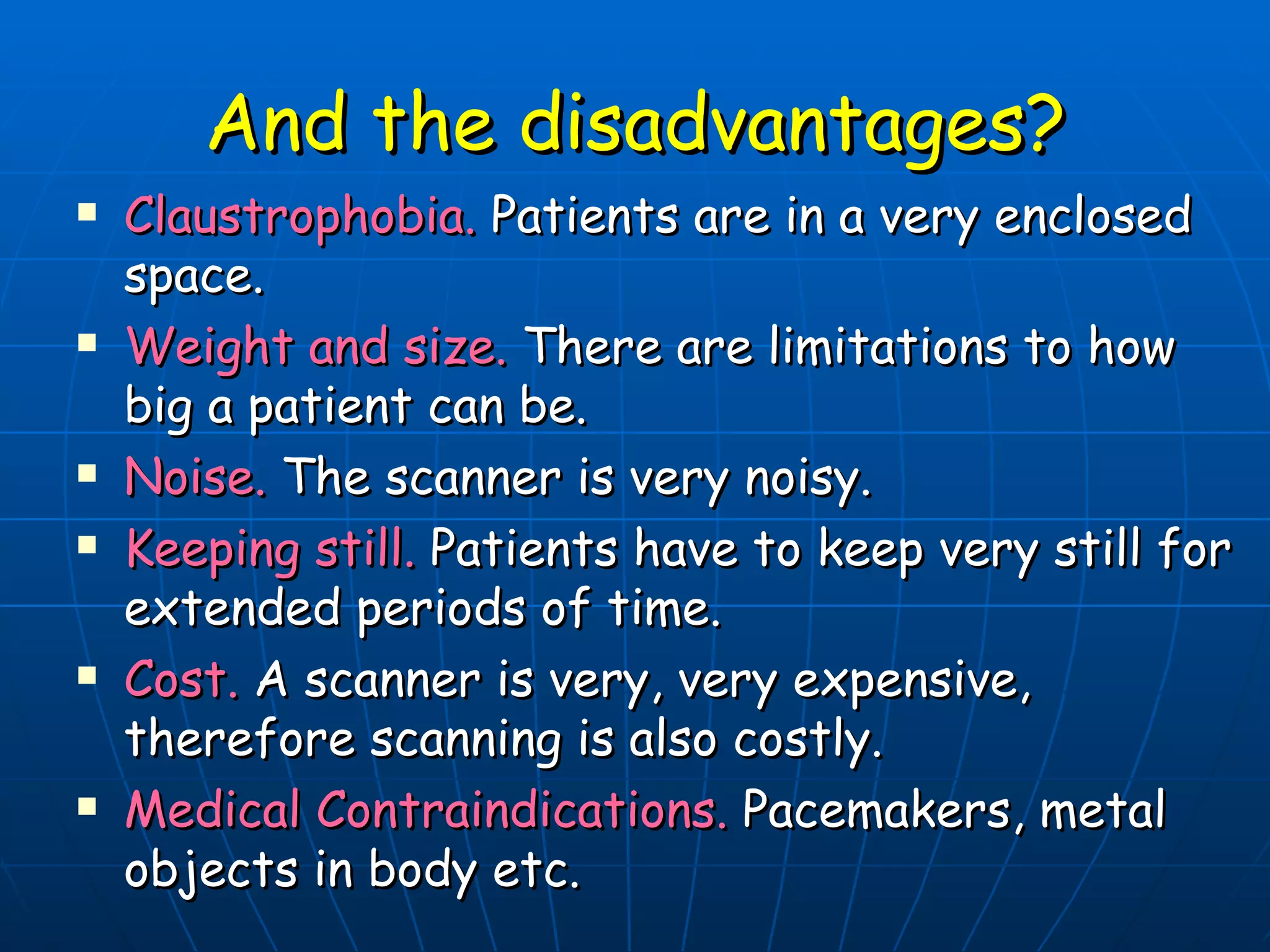 And the disadvantages? Claustrophobia.  Patients are in a very enclosed space. Weight and size.  There are limitations to how big a patient can be. Noise.  The scanner is very noisy. Keeping still.  Patients have to keep very still for extended periods of time. Cost.  A scanner is very, very expensive, therefore scanning is also costly. Medical Contraindications.  Pacemakers, metal objects in body etc. 