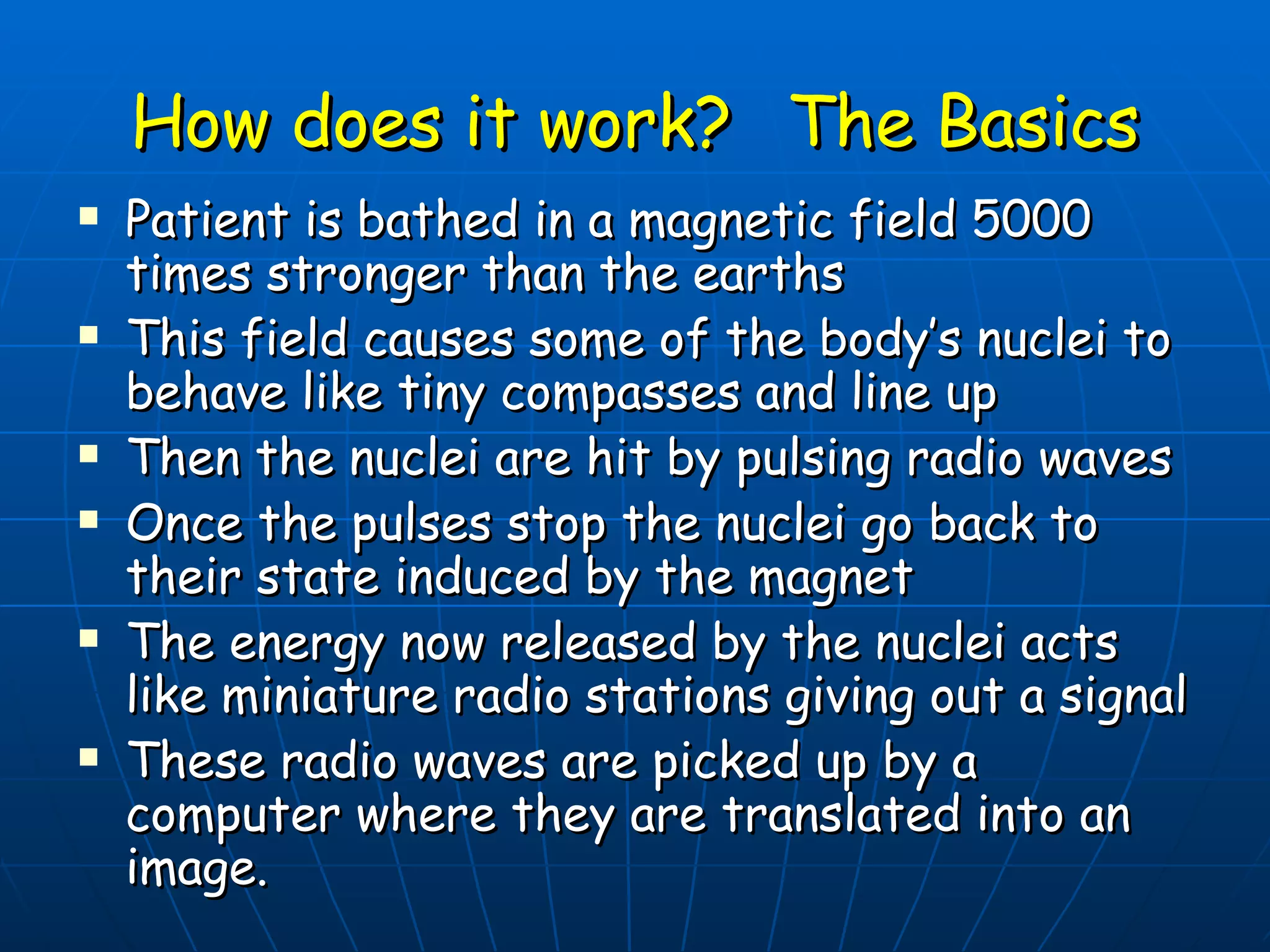 How does it work?  The Basics Patient is bathed in a magnetic field 5000 times stronger than the earths This field causes some of the body’s nuclei to behave like tiny compasses and line up Then the nuclei are hit by pulsing radio waves Once the pulses stop the nuclei go back to their state induced by the magnet The energy now released by the nuclei acts like miniature radio stations giving out a signal These radio waves are picked up by a computer where they are translated into an image. 