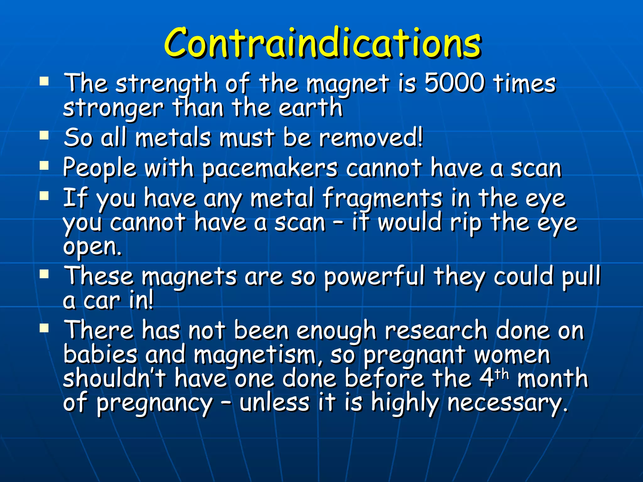 Contraindications The strength of the magnet is 5000 times stronger than the earth So all metals must be removed! People with pacemakers cannot have a scan If you have any metal fragments in the eye you cannot have a scan – it would rip the eye open. These magnets are so powerful they could pull a car in! There has not been enough research done on babies and magnetism, so pregnant women shouldn’t have one done before the 4 th  month of pregnancy – unless it is highly necessary. 