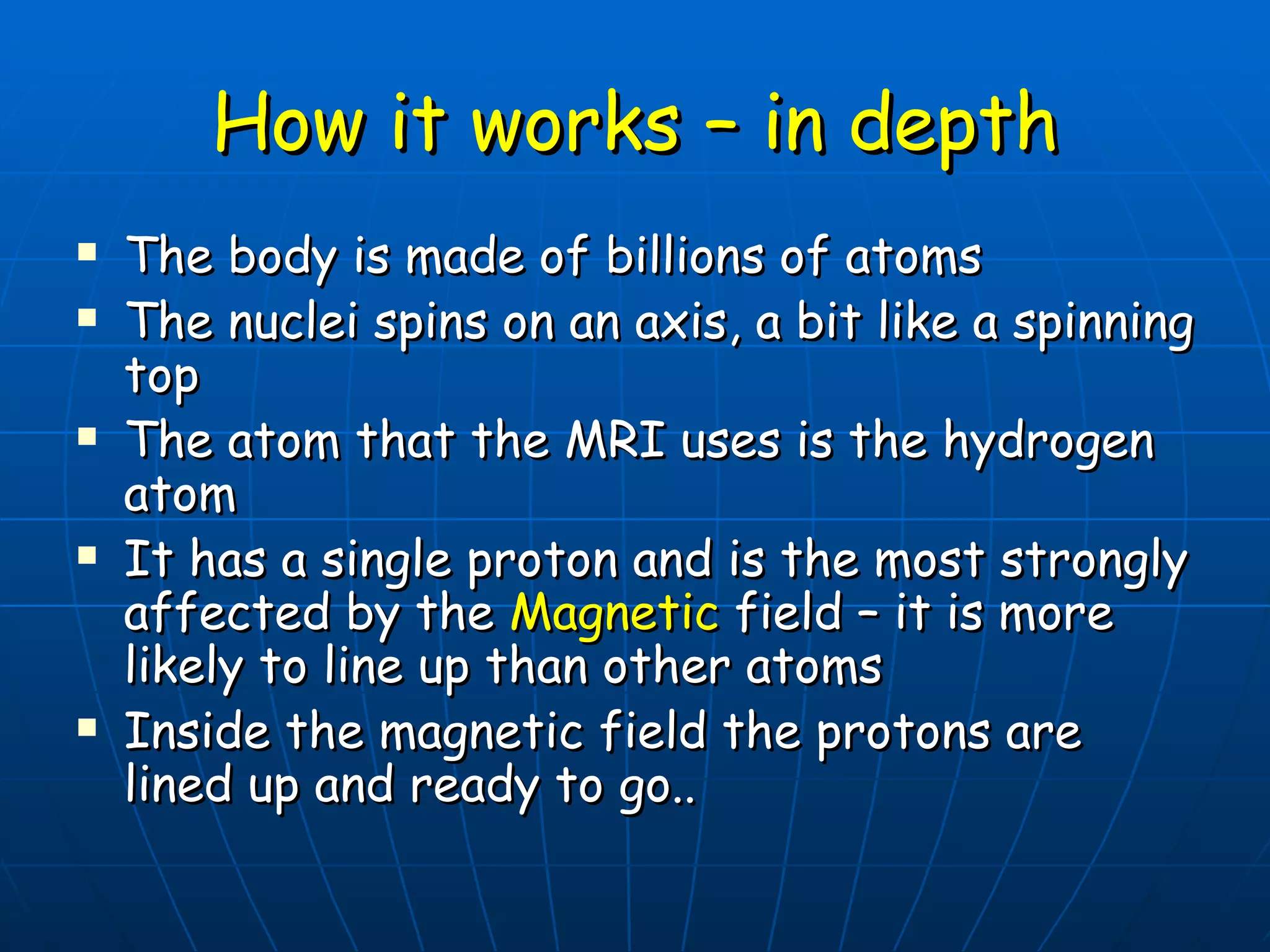 How it works – in depth The body is made of billions of atoms The nuclei spins on an axis, a bit like a spinning top The atom that the MRI uses is the hydrogen atom It has a single proton and is the most strongly affected by the  Magnetic  field – it is more likely to line up than other atoms Inside the magnetic field the protons are lined up and ready to go.. 